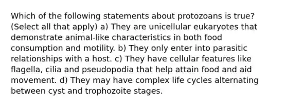 Which of the following statements about protozoans is true? (Select all that apply) a) They are unicellular eukaryotes that demonstrate animal-like characteristics in both food consumption and motility. b) They only enter into parasitic relationships with a host. c) They have cellular features like flagella, cilia and pseudopodia that help attain food and aid movement. d) They may have complex life cycles alternating between cyst and trophozoite stages.