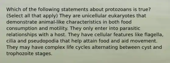 Which of the following statements about protozoans is true? (Select all that apply) They are unicellular eukaryotes that demonstrate animal-like characteristics in both food consumption and motility. They only enter into parasitic relationships with a host. They have cellular features like flagella, cilia and pseudopodia that help attain food and aid movement. They may have complex life cycles alternating between cyst and trophozoite stages.