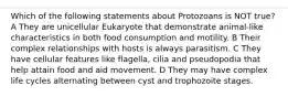 Which of the following statements about Protozoans is NOT true? A They are unicellular Eukaryote that demonstrate animal-like characteristics in both food consumption and motility. B Their complex relationships with hosts is always parasitism. C They have cellular features like flagella, cilia and pseudopodia that help attain food and aid movement. D They may have complex life cycles alternating between cyst and trophozoite stages.