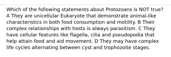 Which of the following statements about Protozoans is NOT true? A They are unicellular Eukaryote that demonstrate animal-like characteristics in both food consumption and motility. B Their complex relationships with hosts is always parasitism. C They have cellular features like flagella, cilia and pseudopodia that help attain food and aid movement. D They may have complex life cycles alternating between cyst and trophozoite stages.