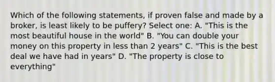 Which of the following statements, if proven false and made by a broker, is least likely to be puffery? Select one: A. "This is the most beautiful house in the world" B. "You can double your money on this property in less than 2 years" C. "This is the best deal we have had in years" D. "The property is close to everything"