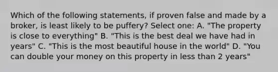 Which of the following statements, if proven false and made by a broker, is least likely to be puffery? Select one: A. "The property is close to everything" B. "This is the best deal we have had in years" C. "This is the most beautiful house in the world" D. "You can double your money on this property in less than 2 years"