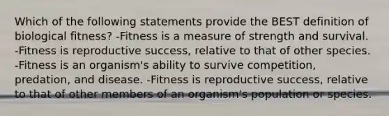 Which of the following statements provide the BEST definition of biological fitness? -Fitness is a measure of strength and survival. -Fitness is reproductive success, relative to that of other species. -Fitness is an organism's ability to survive competition, predation, and disease. -Fitness is reproductive success, relative to that of other members of an organism's population or species.