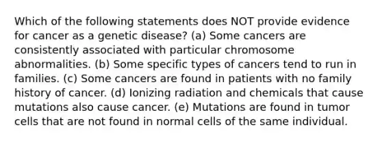 Which of the following statements does NOT provide evidence for cancer as a genetic disease? (a) Some cancers are consistently associated with particular chromosome abnormalities. (b) Some specific types of cancers tend to run in families. (c) Some cancers are found in patients with no family history of cancer. (d) Ionizing radiation and chemicals that cause mutations also cause cancer. (e) Mutations are found in tumor cells that are not found in normal cells of the same individual.