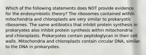 Which of the following statements does NOT provide evidence for the endosymbiotic theory? The ribosomes contained within mitochondria and chloroplasts are very similar to prokaryotic ribosomes. The same antibiotics that inhibit protein synthesis in prokaryotes also inhibit protein synthesis within mitochondria and chloroplasts. Prokaryotes contain peptidoglycan in their cell walls. Mitochondria and chloroplasts contain circular DNA, similar to the DNA in prokaryotes.