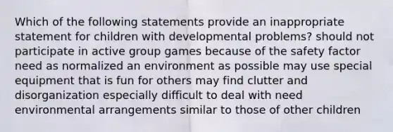 Which of the following statements provide an inappropriate statement for children with developmental problems? should not participate in active group games because of the safety factor need as normalized an environment as possible may use special equipment that is fun for others may find clutter and disorganization especially difficult to deal with need environmental arrangements similar to those of other children