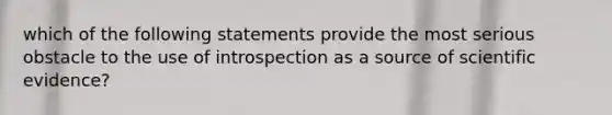 which of the following statements provide the most serious obstacle to the use of introspection as a source of scientific evidence?