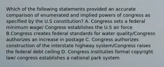 Which of the following statements provided an accurate comparison of enumerated and implied <a href='https://www.questionai.com/knowledge/kKSx9oT84t-powers-of' class='anchor-knowledge'>powers of</a> congress as specified by the U.S constitution? A. Congress sets a federal minimum wage/ Congress establishes the U.S air force B.Congress creates federal standards for water quality/Congress authorizes an increase in postage C. Congress authorizes construction of the interstate highway system/Congress raises the federal debt ceiling D. Congress instituties formal copyright law/ congress establishes a national park system