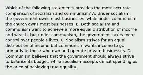 Which of the following statements provides the most accurate comparison of socialism and communism? A. Under socialism, the government owns most businesses, while under communism the church owns most businesses. B. Both socialism and communism want to achieve a more equal distribution of income and wealth, but under communism, the government takes more control over people's lives. C. Socialism strives for an equal distribution of income but communism wants income to go primarily to those who own and operate private businesses. D. Communism believes that the government should always strive to balance its budget, while socialism accepts deficit spending as the price of achieving true equality.