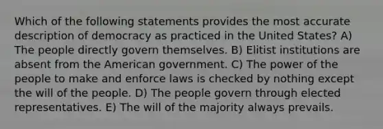 Which of the following statements provides the most accurate description of democracy as practiced in the United States? A) The people directly govern themselves. B) Elitist institutions are absent from the American government. C) The power of the people to make and enforce laws is checked by nothing except the will of the people. D) The people govern through elected representatives. E) The will of the majority always prevails.