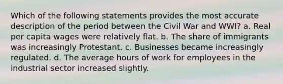 Which of the following statements provides the most accurate description of the period between the Civil War and WWI? a. Real per capita wages were relatively flat. b. The share of immigrants was increasingly Protestant. c. Businesses became increasingly regulated. d. The average hours of work for employees in the industrial sector increased slightly.