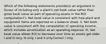 Which of the following statements provide(s) an argument in favour of including only a plant's net book value rather than gross book value as part of operating assets in the ROI computation? I. Net book value is consistent with how plant and equipment items are reported on a balance sheet. II. Net book value is consistent with the computation of operating income, which includes amortization as an operating expense. III. Net book value allows ROI to decrease over time as assets get older. I and III only. III only. I and II only.Correct I only.