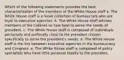 Which of the following statements provides the best characterization of the members of the White House staff a. The White House staff is a loose collection of bureaucrats who are loyal to executive agencies. b. The White House staff advises members of the Cabinet on how best to serve the needs of president. c. The White House staff is composed of individuals personally and politically close to the president chosen specifically to serve the president's needs. d. The White House staff is the link between executive agencies in the bureaucracy and Congress. e. The White House staff is composed of policy specialists who have little personal loyalty to the president.