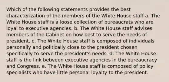 Which of the following statements provides the best characterization of the members of the White House staff a. The White House staff is a loose collection of bureaucrats who are loyal to executive agencies. b. The White House staff advises members of the Cabinet on how best to serve the needs of president. c. The White House staff is composed of individuals personally and politically close to the president chosen specifically to serve the president's needs. d. The White House staff is the link between executive agencies in the bureaucracy and Congress. e. The White House staff is composed of policy specialists who have little personal loyalty to the president.