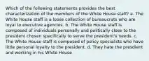 Which of the following statements provides the best characterization of the members of the White House staff? a. The White House staff is a loose collection of bureaucrats who are loyal to executive agencies. b. The White House staff is composed of individuals personally and politically close to the president chosen specifically to serve the president's needs. c. The White House staff is composed of policy specialists who have little personal loyalty to the president. d. They hate the presdient and working in his White House