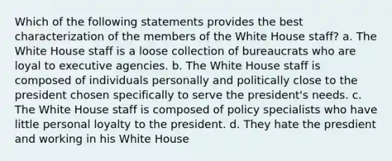 Which of the following statements provides the best characterization of the members of the White House staff? a. The White House staff is a loose collection of bureaucrats who are loyal to executive agencies. b. The White House staff is composed of individuals personally and politically close to the president chosen specifically to serve the president's needs. c. The White House staff is composed of policy specialists who have little personal loyalty to the president. d. They hate the presdient and working in his White House