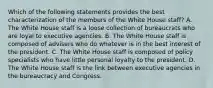 Which of the following statements provides the best characterization of the members of the White House staff? A. The White House staff is a loose collection of bureaucrats who are loyal to executive agencies. B. The White House staff is composed of advisers who do whatever is in the best interest of the president. C. The White House staff is composed of policy specialists who have little personal loyalty to the president. D. The White House staff is the link between executive agencies in the bureaucracy and Congress.