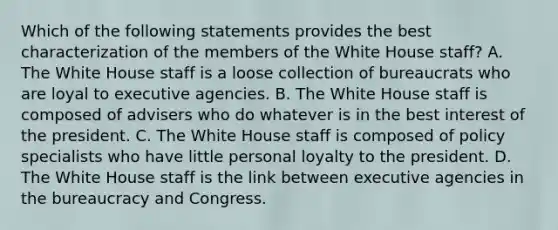 Which of the following statements provides the best characterization of the members of the White House staff? A. The White House staff is a loose collection of bureaucrats who are loyal to executive agencies. B. The White House staff is composed of advisers who do whatever is in the best interest of the president. C. The White House staff is composed of policy specialists who have little personal loyalty to the president. D. The White House staff is the link between executive agencies in the bureaucracy and Congress.