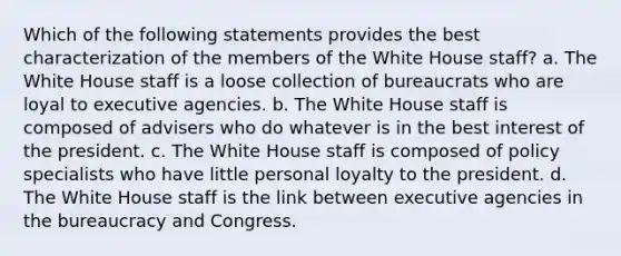 Which of the following statements provides the best characterization of the members of the White House staff? a. The White House staff is a loose collection of bureaucrats who are loyal to executive agencies. b. The White House staff is composed of advisers who do whatever is in the best interest of the president. c. The White House staff is composed of policy specialists who have little personal loyalty to the president. d. The White House staff is the link between executive agencies in the bureaucracy and Congress.