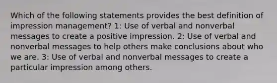 Which of the following statements provides the best definition of impression management? 1: Use of verbal and nonverbal messages to create a positive impression. 2: Use of verbal and nonverbal messages to help others make conclusions about who we are. 3: Use of verbal and nonverbal messages to create a particular impression among others.