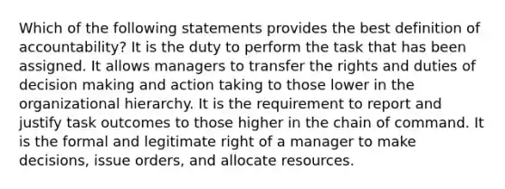 Which of the following statements provides the best definition of accountability? It is the duty to perform the task that has been assigned. It allows managers to transfer the rights and duties of decision making and action taking to those lower in the organizational hierarchy. It is the requirement to report and justify task outcomes to those higher in the chain of command. It is the formal and legitimate right of a manager to make decisions, issue orders, and allocate resources.