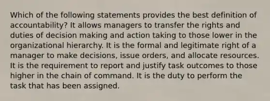 Which of the following statements provides the best definition of accountability? It allows managers to transfer the rights and duties of decision making and action taking to those lower in the organizational hierarchy. It is the formal and legitimate right of a manager to make decisions, issue orders, and allocate resources. It is the requirement to report and justify task outcomes to those higher in the chain of command. It is the duty to perform the task that has been assigned.