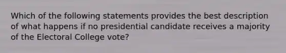 Which of the following statements provides the best description of what happens if no presidential candidate receives a majority of the Electoral College vote?