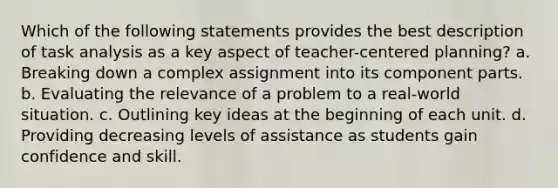 Which of the following statements provides the best description of task analysis as a key aspect of teacher-centered planning? a. Breaking down a complex assignment into its component parts. b. Evaluating the relevance of a problem to a real-world situation. c. Outlining key ideas at the beginning of each unit. d. Providing decreasing levels of assistance as students gain confidence and skill.