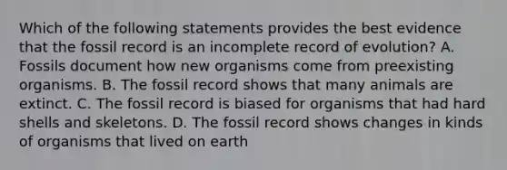 Which of the following statements provides the best evidence that the fossil record is an incomplete record of evolution? A. Fossils document how new organisms come from preexisting organisms. B. The fossil record shows that many animals are extinct. C. The fossil record is biased for organisms that had hard shells and skeletons. D. The fossil record shows changes in kinds of organisms that lived on earth