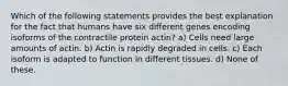 Which of the following statements provides the best explanation for the fact that humans have six different genes encoding isoforms of the contractile protein actin? a) Cells need large amounts of actin. b) Actin is rapidly degraded in cells. c) Each isoform is adapted to function in different tissues. d) None of these.