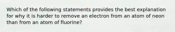 Which of the following statements provides the best explanation for why it is harder to remove an electron from an atom of neon than from an atom of fluorine?