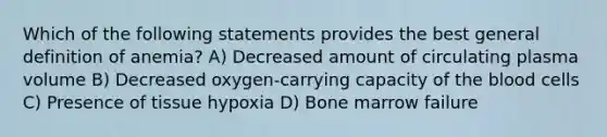 Which of the following statements provides the best general definition of anemia? A) Decreased amount of circulating plasma volume B) Decreased oxygen-carrying capacity of the blood cells C) Presence of tissue hypoxia D) Bone marrow failure