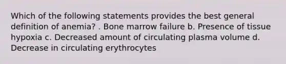 Which of the following statements provides the best general definition of anemia? . Bone marrow failure b. Presence of tissue hypoxia c. Decreased amount of circulating plasma volume d. Decrease in circulating erythrocytes