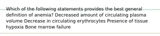 Which of the following statements provides the best general definition of anemia? Decreased amount of circulating plasma volume Decrease in circulating erythrocytes Presence of tissue hypoxia Bone marrow failure