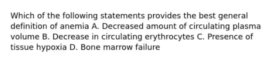 Which of the following statements provides the best general definition of anemia A. Decreased amount of circulating plasma volume B. Decrease in circulating erythrocytes C. Presence of tissue hypoxia D. Bone marrow failure