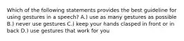 Which of the following statements provides the best guideline for using gestures in a speech? A.) use as many gestures as possible B.) never use gestures C.) keep your hands clasped in front or in back D.) use gestures that work for you