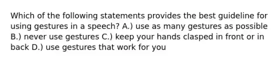 Which of the following statements provides the best guideline for using gestures in a speech? A.) use as many gestures as possible B.) never use gestures C.) keep your hands clasped in front or in back D.) use gestures that work for you