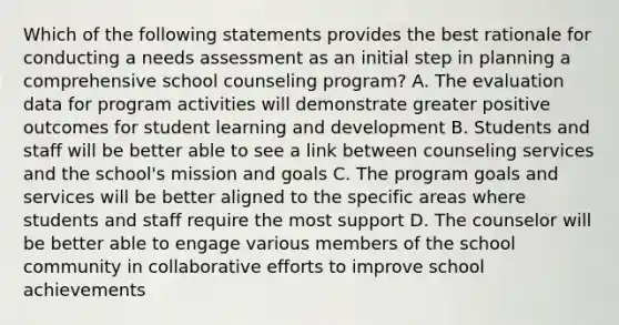 Which of the following statements provides the best rationale for conducting a needs assessment as an initial step in planning a comprehensive school counseling program? A. The evaluation data for program activities will demonstrate greater positive outcomes for student learning and development B. Students and staff will be better able to see a link between counseling services and the school's mission and goals C. The program goals and services will be better aligned to the specific areas where students and staff require the most support D. The counselor will be better able to engage various members of the school community in collaborative efforts to improve school achievements