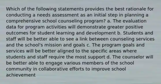 Which of the following statements provides the best rationale for conducting a needs assessment as an initial step in planning a comprehensive school counseling program? a. The evaluation data for program activities will demonstrate greater positive outcomes for student learning and development b. Students and staff will be better able to see a link between counseling services and the school's mission and goals c. The program goals and services will be better aligned to the specific areas where students and staff require the most support d. The counselor will be better able to engage various members of the school community in collaborative efforts to improve school achievement