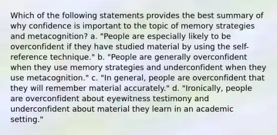 Which of the following statements provides the best summary of why confidence is important to the topic of memory strategies and metacognition? a. "People are especially likely to be overconfident if they have studied material by using the self-reference technique." b. "People are generally overconfident when they use memory strategies and underconfident when they use metacognition." c. "In general, people are overconfident that they will remember material accurately." d. "Ironically, people are overconfident about eyewitness testimony and underconfident about material they learn in an academic setting."