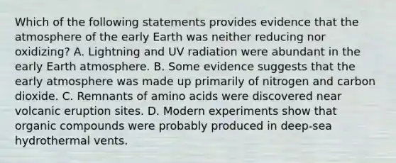 Which of the following statements provides evidence that the atmosphere of the early Earth was neither reducing nor oxidizing? A. Lightning and UV radiation were abundant in the early Earth atmosphere. B. Some evidence suggests that the early atmosphere was made up primarily of nitrogen and carbon dioxide. C. Remnants of amino acids were discovered near volcanic eruption sites. D. Modern experiments show that organic compounds were probably produced in deep-sea hydrothermal vents.