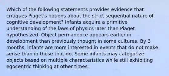 Which of the following statements provides evidence that critiques Piaget's notions about the strict sequential nature of cognitive development? Infants acquire a primitive understanding of the laws of physics later than Piaget hypothesized. Object permanence appears earlier in development than previously thought in some cultures. By 3 months, infants are more interested in events that do not make sense than in those that do. Some infants may categorize objects based on multiple characteristics while still exhibiting egocentric thinking at other times.