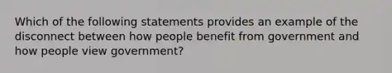 Which of the following statements provides an example of the disconnect between how people benefit from government and how people view government?