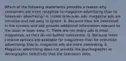 Which of the following statements provides a reason why consumers are more receptive to magazine advertising than to television advertising? A. Unlike television ads, magazine ads are intrusive and not easy to ignore. B. Because they are interested in the content and ads provide additional information relevant to the issue or topic area. C. There are not many ads in most magazines, so they do not bother consumers. D. Because more creative options are available for magazines than for television advertising, that is, magazine ads are more interesting. E. Magazine advertising does not provide the psychographic or demographic selectivity that the television does.