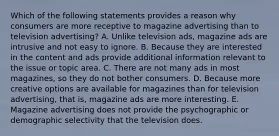 Which of the following statements provides a reason why consumers are more receptive to magazine advertising than to television advertising? A. Unlike television ads, magazine ads are intrusive and not easy to ignore. B. Because they are interested in the content and ads provide additional information relevant to the issue or topic area. C. There are not many ads in most magazines, so they do not bother consumers. D. Because more creative options are available for magazines than for television advertising, that is, magazine ads are more interesting. E. Magazine advertising does not provide the psychographic or demographic selectivity that the television does.