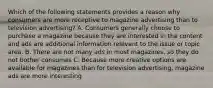 Which of the following statements provides a reason why consumers are more receptive to magazine advertising than to television advertising? A. Consumers generally choose to purchase a magazine because they are interested in the content and ads are additional information relevant to the issue or topic area. B. There are not many ads in most magazines, so they do not bother consumes C. Because more creative options are available for magazines than for television advertising, magazine ads are more interesting