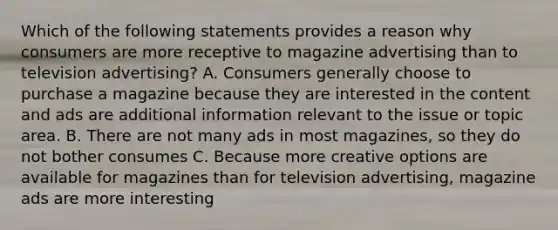 Which of the following statements provides a reason why consumers are more receptive to magazine advertising than to television advertising? A. Consumers generally choose to purchase a magazine because they are interested in the content and ads are additional information relevant to the issue or topic area. B. There are not many ads in most magazines, so they do not bother consumes C. Because more creative options are available for magazines than for television advertising, magazine ads are more interesting