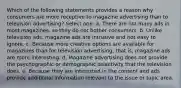 Which of the following statements provides a reason why consumers are more receptive to magazine advertising than to television advertising? Select one: a. There are not many ads in most magazines, so they do not bother consumers. b. Unlike television ads, magazine ads are intrusive and not easy to ignore. c. Because more creative options are available for magazines than for television advertising, that is, magazine ads are more interesting. d. Magazine advertising does not provide the psychographic or demographic selectivity that the television does. e. Because they are interested in the content and ads provide additional information relevant to the issue or topic area.