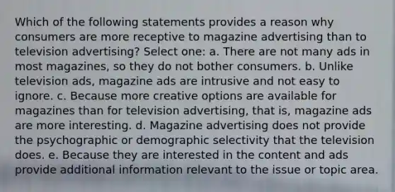 Which of the following statements provides a reason why consumers are more receptive to magazine advertising than to television advertising? Select one: a. There are not many ads in most magazines, so they do not bother consumers. b. Unlike television ads, magazine ads are intrusive and not easy to ignore. c. Because more creative options are available for magazines than for television advertising, that is, magazine ads are more interesting. d. Magazine advertising does not provide the psychographic or demographic selectivity that the television does. e. Because they are interested in the content and ads provide additional information relevant to the issue or topic area.