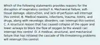 Which of the following statements provides reasons for the disruption of respiratory​ control? A. Mechanical​ failure, soft-tissue​ damage, obstruction, and lack of perfusion will interrupt this control. B. Medical​ reasons, infections,​ trauma, toxins, and​ drugs, along with neurologic​ disorders, can interrupt this control. C. A structural reason that has caused collapse of the upper and lower airways to block the flow of oxygen to the alveoli can interrupt this control. D. A​ medical, structural, and mechanical failure that has initiated the cascade of​ life-threatening problems will interrupt this control.